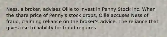 Ness, a broker, advises Ollie to invest in Penny Stock Inc. When the share price of Penny's stock drops, Ollie accuses Ness of fraud, claiming reliance on the broker's advice. The reliance that gives rise to liability for fraud requires