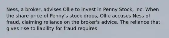 Ness, a broker, advises Ollie to invest in Penny Stock, Inc. When the share price of Penny's stock drops, Ollie accuses Ness of fraud, claiming reliance on the broker's advice. The reliance that gives rise to liability for fraud requires