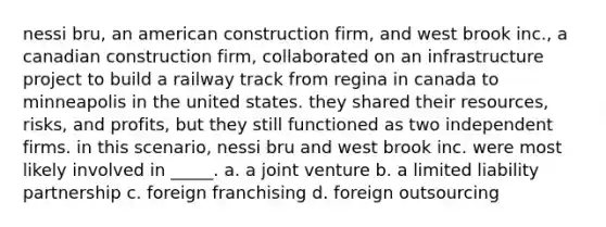 nessi bru, an american construction firm, and west brook inc., a canadian construction firm, collaborated on an infrastructure project to build a railway track from regina in canada to minneapolis in the united states. they shared their resources, risks, and profits, but they still functioned as two independent firms. in this scenario, nessi bru and west brook inc. were most likely involved in _____. a. a <a href='https://www.questionai.com/knowledge/kV47bevVcA-joint-venture' class='anchor-knowledge'>joint venture</a> b. a <a href='https://www.questionai.com/knowledge/kave9bsmoD-limited-liability' class='anchor-knowledge'>limited liability</a> partnership c. foreign franchising d. foreign outsourcing