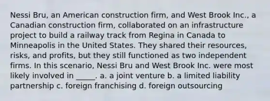 Nessi Bru, an American construction firm, and West Brook Inc., a Canadian construction firm, collaborated on an infrastructure project to build a railway track from Regina in Canada to Minneapolis in the United States. They shared their resources, risks, and profits, but they still functioned as two independent firms. In this scenario, Nessi Bru and West Brook Inc. were most likely involved in _____. a. a joint venture b. a limited liability partnership c. foreign franchising d. foreign outsourcing