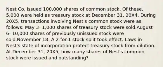 Nest Co. issued 100,000 shares of common stock. Of these, 5,000 were held as treasury stock at December 31, 20X4. During 20X5, transactions involving Nest's common stock were as follows: May 3- 1,000 shares of treasury stock were sold.August 6- 10,000 shares of previously unissued stock were sold.November 18- A 2-for-1 stock split took effect. Laws in Nest's state of incorporation protect treasury stock from dilution. At December 31, 20X5, how many shares of Nest's common stock were issued and outstanding?