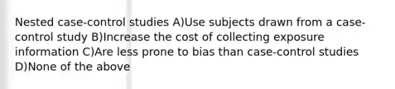 Nested case-control studies A)Use subjects drawn from a case-control study B)Increase the cost of collecting exposure information C)Are less prone to bias than case-control studies D)None of the above