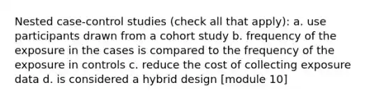 Nested case-control studies (check all that apply): a. use participants drawn from a cohort study b. frequency of the exposure in the cases is compared to the frequency of the exposure in controls c. reduce the cost of collecting exposure data d. is considered a hybrid design [module 10]