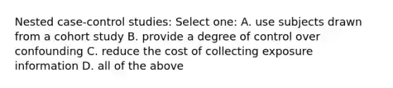 Nested case-control studies: Select one: A. use subjects drawn from a cohort study B. provide a degree of control over confounding C. reduce the cost of collecting exposure information D. all of the above