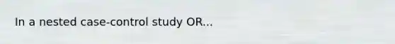 In a nested case-control study OR...