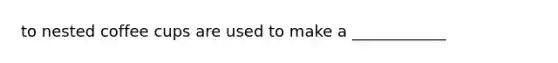 to nested coffee cups are used to make a ____________
