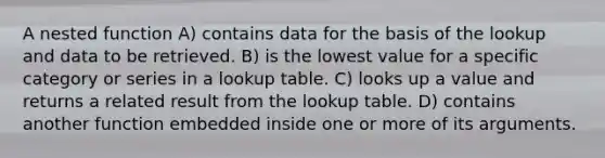 A nested function A) contains data for the basis of the lookup and data to be retrieved. B) is the lowest value for a specific category or series in a lookup table. C) looks up a value and returns a related result from the lookup table. D) contains another function embedded inside one or more of its arguments.