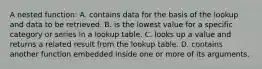 A nested function: A. contains data for the basis of the lookup and data to be retrieved. B. is the lowest value for a specific category or series in a lookup table. C. looks up a value and returns a related result from the lookup table. D. contains another function embedded inside one or more of its arguments.