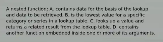 A nested function: A. contains data for the basis of the lookup and data to be retrieved. B. is the lowest value for a specific category or series in a lookup table. C. looks up a value and returns a related result from the lookup table. D. contains another function embedded inside one or more of its arguments.