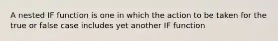 A nested IF function is one in which the action to be taken for the true or false case includes yet another IF function