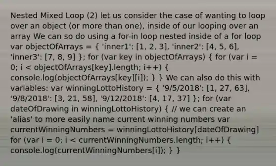 Nested Mixed Loop (2) let us consider the case of wanting to loop over an object (or more than one), inside of our looping over an array We can so do using a for-in loop nested inside of a for loop var objectOfArrays = ( 'inner1': [1, 2, 3], 'inner2': [4, 5, 6], 'inner3': [7, 8, 9] ); for (var key in objectOfArrays) ( for (var i = 0; i < objectOfArrays[key].length; i++) { console.log(objectOfArrays[key][i]); ) } We can also do this with variables: var winningLottoHistory = ( '9/5/2018': [1, 27, 63], '9/8/2018': [3, 21, 58], '9/12/2018': [4, 17, 37] ); for (var dateOfDrawing in winningLottoHistory) ( // we can create an 'alias' to more easily name current winning numbers var currentWinningNumbers = winningLottoHistory[dateOfDrawing] for (var i = 0; i < currentWinningNumbers.length; i++) { console.log(currentWinningNumbers[i]); ) }