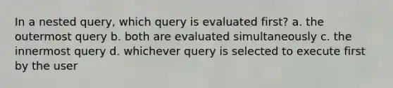 In a nested query, which query is evaluated first? a. the outermost query b. both are evaluated simultaneously c. the innermost query d. whichever query is selected to execute first by the user