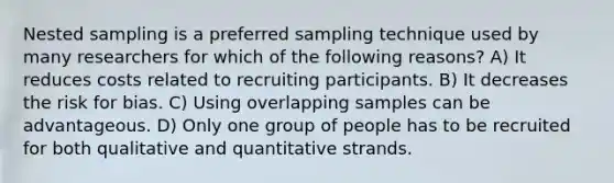 Nested sampling is a preferred sampling technique used by many researchers for which of the following reasons? A) It reduces costs related to recruiting participants. B) It decreases the risk for bias. C) Using overlapping samples can be advantageous. D) Only one group of people has to be recruited for both qualitative and quantitative strands.