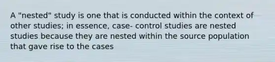 A "nested" study is one that is conducted within the context of other studies; in essence, case- control studies are nested studies because they are nested within the source population that gave rise to the cases