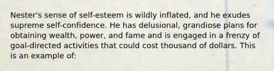 Nester's sense of self-esteem is wildly inflated, and he exudes supreme self-confidence. He has delusional, grandiose plans for obtaining wealth, power, and fame and is engaged in a frenzy of goal-directed activities that could cost thousand of dollars. This is an example of: