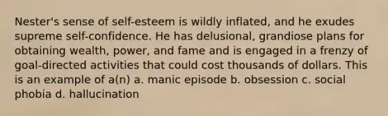 Nester's sense of self-esteem is wildly inflated, and he exudes supreme self-confidence. He has delusional, grandiose plans for obtaining wealth, power, and fame and is engaged in a frenzy of goal-directed activities that could cost thousands of dollars. This is an example of a(n) a. manic episode b. obsession c. social phobia d. hallucination