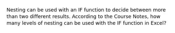 Nesting can be used with an IF function to decide between more than two different results. According to the Course Notes, how many levels of nesting can be used with the IF function in Excel?