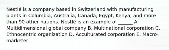 Nestlé is a company based in Switzerland with manufacturing plants in Columbia, Australia, Canada, Egypt, Kenya, and more than 90 other nations. Nestlé is an example of ______ A. Multidimensional global company B. Multinational corporation C. Ethnocentric organization D. Acculturated corporation E. Macro-marketer