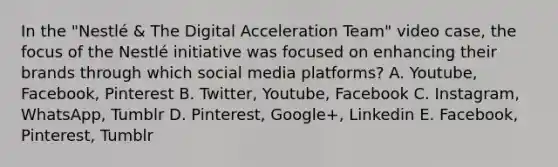 In the "Nestlé & The Digital Acceleration Team" video case, the focus of the Nestlé initiative was focused on enhancing their brands through which social media platforms? A. Youtube, Facebook, Pinterest B. Twitter, Youtube, Facebook C. Instagram, WhatsApp, Tumblr D. Pinterest, Google+, Linkedin E. Facebook, Pinterest, Tumblr