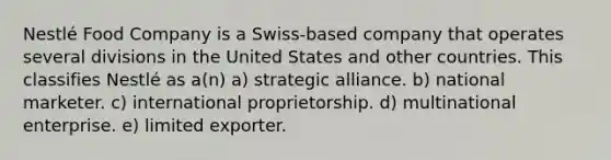 Nestlé Food Company is a Swiss-based company that operates several divisions in the United States and other countries. This classifies Nestlé as a(n) a) strategic alliance. b) national marketer. c) international proprietorship. d) multinational enterprise. e) limited exporter.