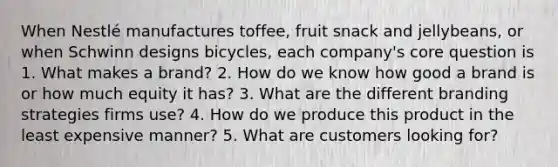 When Nestlé manufactures toffee, fruit snack and jellybeans, or when Schwinn designs bicycles, each company's core question is 1. What makes a brand? 2. How do we know how good a brand is or how much equity it has? 3. What are the different branding strategies firms use? 4. How do we produce this product in the least expensive manner? 5. What are customers looking for?