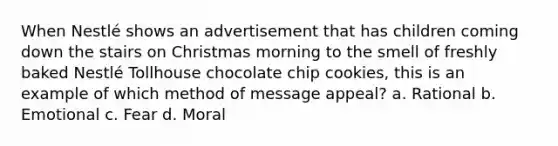 When Nestlé shows an advertisement that has children coming down the stairs on Christmas morning to the smell of freshly baked Nestlé Tollhouse chocolate chip cookies, this is an example of which method of message appeal? a. Rational b. Emotional c. Fear d. Moral