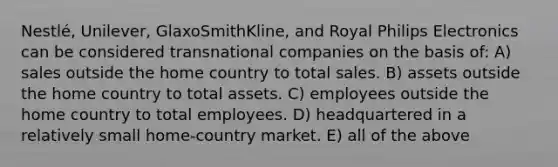 Nestlé, Unilever, GlaxoSmithKline, and Royal Philips Electronics can be considered transnational companies on the basis of: A) sales outside the home country to total sales. B) assets outside the home country to total assets. C) employees outside the home country to total employees. D) headquartered in a relatively small home-country market. E) all of the above