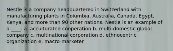 Nestle is a company headquartered in Switzerland with manufacturing plants in Columbia, Australia, Canada, Egypt, Kenya, and more than 90 other nations. Nestle is an example of a ____. a. acculturated cooperation b. multi-domestic global company c. multinational corporation d. ethnocentric organization e. macro-marketer