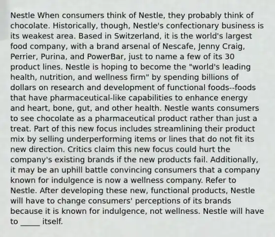 Nestle When consumers think of Nestle, they probably think of chocolate. Historically, though, Nestle's confectionary business is its weakest area. Based in Switzerland, it is the world's largest food company, with a brand arsenal of Nescafe, Jenny Craig, Perrier, Purina, and PowerBar, just to name a few of its 30 product lines. Nestle is hoping to become the "world's leading health, nutrition, and wellness firm" by spending billions of dollars on research and development of functional foods--foods that have pharmaceutical-like capabilities to enhance energy and heart, bone, gut, and other health. Nestle wants consumers to see chocolate as a pharmaceutical product rather than just a treat. Part of this new focus includes streamlining their product mix by selling underperforming items or lines that do not fit its new direction. Critics claim this new focus could hurt the company's existing brands if the new products fail. Additionally, it may be an uphill battle convincing consumers that a company known for indulgence is now a wellness company. Refer to Nestle. After developing these new, functional products, Nestle will have to change consumers' perceptions of its brands because it is known for indulgence, not wellness. Nestle will have to _____ itself.