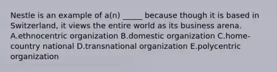 Nestle is an example of​ a(n) _____ because though it is based in​ Switzerland, it views the entire world as its business arena. A.ethnocentric organization B.domestic organization C.home-country national D.transnational organization E.polycentric organization