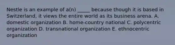 Nestle is an example of​ a(n) _____ because though it is based in​ Switzerland, it views the entire world as its business arena. A. domestic organization B. ​home-country national C. polycentric organization D. transnational organization E. ethnocentric organization