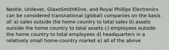 Nestle, Unilever, GlaxoSmithKline, and Royal Phillips Electronics can be considered transnational (global) companies on the basis of: a) sales outside the home country to total sales b) assets outside the home country to total assets c) employees outside the home country to total employees d) headquarters in a relatively small home-country market e) all of the above