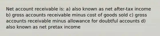 Net account receivable is: a) also known as net after-tax income b) gross accounts receivable minus cost of goods sold c) gross accounts receivable minus allowance for doubtful accounts d) also known as net pretax income