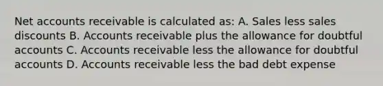 Net accounts receivable is calculated as: A. Sales less sales discounts B. Accounts receivable plus the allowance for doubtful accounts C. Accounts receivable less the allowance for doubtful accounts D. Accounts receivable less the bad debt expense