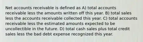 Ne<a href='https://www.questionai.com/knowledge/k7x83BRk9p-t-accounts' class='anchor-knowledge'>t accounts</a> receivable is defined as A) total accounts receivable less the amounts written off this year. B) total sales less the accounts receivable collected this year. C) total accounts receivable less the estimated amounts expected to be uncollectible in the future. D) total cash sales plus total credit sales less the bad debt expense recognized this year.