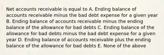 Net accounts receivable is equal to A. Ending balance of accounts receivable minus the bad debt expense for a given year B. Ending balance of accounts receivable minus the ending balance of the allowance for bad debts C. Ending balance of the allowance for bad debts minus the bad debt expense for a given year D. Ending balance of accounts receivable plus the ending balance of the allowance for bad debts E. None of the above