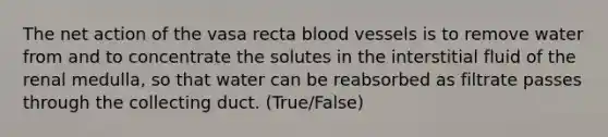 The net action of the vasa recta blood vessels is to remove water from and to concentrate the solutes in the interstitial fluid of the renal medulla, so that water can be reabsorbed as filtrate passes through the collecting duct. (True/False)