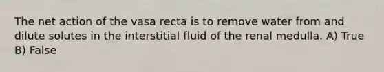 The net action of the vasa recta is to remove water from and dilute solutes in the interstitial fluid of the renal medulla. A) True B) False