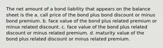 The net amount of a bond liability that appears on the <a href='https://www.questionai.com/knowledge/k1u07UMB1r-balance-sheet' class='anchor-knowledge'>balance sheet</a> is the a. call price of the bond plus bond discount or minus bond premium. b. face value of the bond plus related premium or minus related discount. c. face value of the bond plus related discount or minus related premium. d. maturity value of the bond plus related discount or minus related premium.