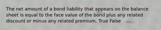 The net amount of a bond liability that appears on the balance sheet is equal to the face value of the bond plus any related discount or minus any related premium. True False