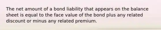 The net amount of a bond liability that appears on the balance sheet is equal to the face value of the bond plus any related discount or minus any related premium.