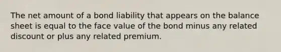 The net amount of a bond liability that appears on the balance sheet is equal to the face value of the bond minus any related discount or plus any related premium.