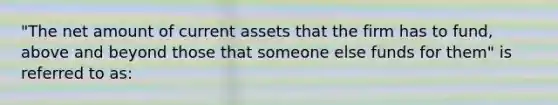 "The net amount of current assets that the firm has to fund, above and beyond those that someone else funds for them" is referred to as: