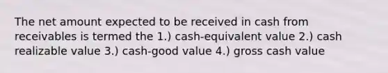 The net amount expected to be received in cash from receivables is termed the 1.) cash-equivalent value 2.) cash realizable value 3.) cash-good value 4.) gross cash value