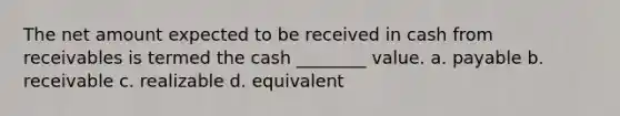 The net amount expected to be received in cash from receivables is termed the cash ________ value. a. payable b. receivable c. realizable d. equivalent