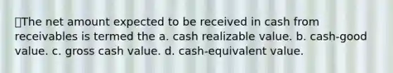 The net amount expected to be received in cash from receivables is termed the a. cash realizable value. b. cash-good value. c. gross cash value. d. cash-equivalent value.