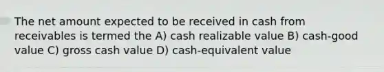 The net amount expected to be received in cash from receivables is termed the A) cash realizable value B) cash-good value C) gross cash value D) cash-equivalent value