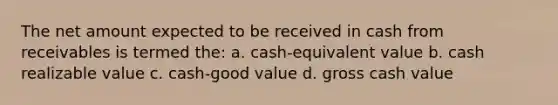 The net amount expected to be received in cash from receivables is termed the: a. cash-equivalent value b. cash realizable value c. cash-good value d. gross cash value