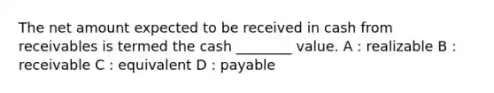 The net amount expected to be received in cash from receivables is termed the cash ________ value. A : realizable B : receivable C : equivalent D : payable