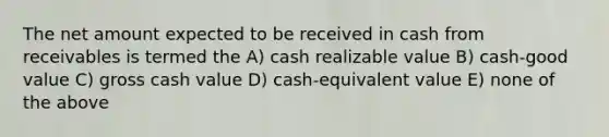 The net amount expected to be received in cash from receivables is termed the A) cash realizable value B) cash-good value C) gross cash value D) cash-equivalent value E) none of the above